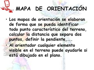 EL MAPA  DE  ORIENTACIÓNLos mapas de orientación se elaboran de forma que se pueda identificar todo punto característico del terreno, calcular la distancia que separa dos puntos, definir la pendiente,...Al orientador cualquier elemento visible en el terreno puede ayudarle si está dibujado en el plano.