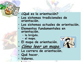 ¿Qué es la orientación?Los sistemas tradicionales de orientación.Los sistemas actuales de orientación.Elementos fundamentales en orientación.la brújula.el mapa.El mapa de orientación.Cómo leer un mapa.La carrera de orientación.Qué hacer.Valores.Lemas.