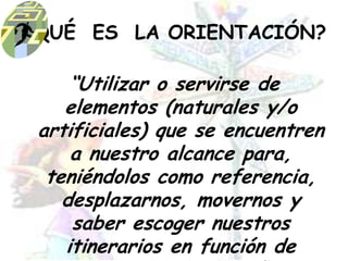¿QUÉ  ES  LA ORIENTACIÓN?“Utilizar o servirse de elementos (naturales y/o artificiales) que se encuentren a nuestro alcance para, teniéndolos como referencia, desplazarnos, movernos y saber escoger nuestros itinerarios en función de nuestros objetivos”.