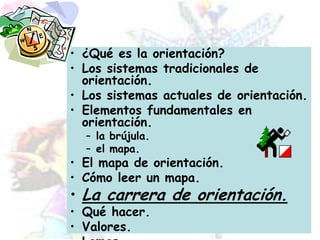¿Qué es la orientación?Los sistemas tradicionales de orientación.Los sistemas actuales de orientación.Elementos fundamentales en orientación.la brújula.el mapa.El mapa de orientación.Cómo leer un mapa.La carrera de orientación.Qué hacer.Valores.Lemas.