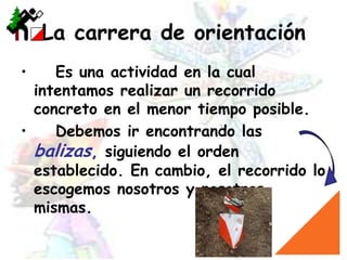 La carrera de orientación	Es una actividad en la cual intentamos realizar un recorrido concreto en el menor tiempo posible. 	Debemos ir encontrando las balizas, siguiendo el orden establecido. En cambio, el recorrido lo escogemos nosotros y nosotras mismas.