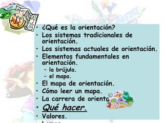 ¿Qué es la orientación?Los sistemas tradicionales de orientación.Los sistemas actuales de orientación.Elementos fundamentales en orientación.la brújula.el mapa.El mapa de orientación.Cómo leer un mapa.La carrera de orientación.Qué hacer.Valores.Lemas.
