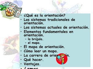 ¿Qué es la orientación?Los sistemas tradicionales de orientación.Los sistemas actuales de orientación.Elementos fundamentales en orientación.la brújula.el mapa.El mapa de orientación.Cómo leer un mapa.La carrera de orientación.Qué hacer.Ventajas.Lemas.