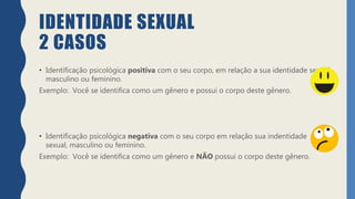 IDENTIDADE SEXUAL
2 CASOS
• Identificação psicológica positiva com o seu corpo, em relação a sua identidade sexual
masculino ou feminino.
Exemplo: Você se identifica como um gênero e possui o corpo deste gênero.
• Identificação psicológica negativa com o seu corpo em relação sua indentidade
sexual, masculino ou feminino.
Exemplo: Você se identifica como um gênero e NÃO possui o corpo deste gênero.
 