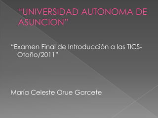 “UNIVERSIDAD AUTONOMA DE ASUNCION” “Examen Final de Introducción a las TICS-Otoño/2011” María Celeste Orue Garcete 