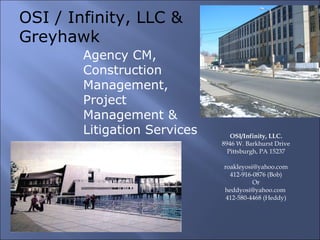OSI/Infinity, LLC. 8946 W. Barkhurst Drive Pittsburgh, PA 15237 [email_address] 412-916-0876 (Bob) Or heddyosi@yahoo.com  412-580-4468 (Heddy) OSI / Infinity, LLC & Greyhawk Agency CM,   Construction Management, Project Management & Litigation Services 