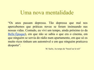 Uma nova mentalidade
“Os anos passam depressa. Tão depressa que mal nos
apercebemos que práticas novas se foram insinuando nas
nossas vidas. Contudo, eu vivi um tempo, ainda próximo (o da
Belle Époque), em que não se sabia o que era o cinema, em
que ninguém se servia do rádio num apartamento, em que só os
muito ricos tinham um automóvel e em que ninguém praticava
desporto”.
M. Sachs, Au temps du “boeuf sur le toit”
 