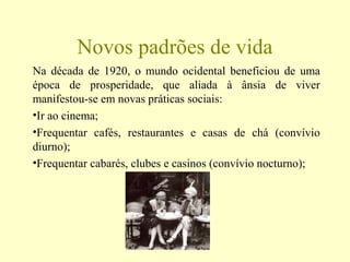 Novos padrões de vida
Na década de 1920, o mundo ocidental beneficiou de uma
época de prosperidade, que aliada à ânsia de viver
manifestou-se em novas práticas sociais:
•Ir ao cinema;
•Frequentar cafés, restaurantes e casas de chá (convívio
diurno);
•Frequentar cabarés, clubes e casinos (convívio nocturno);
 