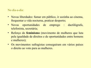 No dia-a-dia:
• Novas liberdades: fumar em público, ir sozinha ao cinema,
frequentar a vida nocturna, praticar desporto;
• Novas oportunidades de emprego : dactilógrafa,
telefonista, secretária;
• Reforço do feminismo (movimento de mulheres que luta
pela igualdade de direitos e de oportunidades entre homens
e mulheres);
• Os movimentos sufragistas conseguiram em vários países
o direito ao voto para as mulheres.
 