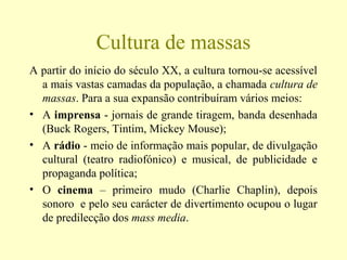 Cultura de massas
A partir do início do século XX, a cultura tornou-se acessível
a mais vastas camadas da população, a chamada cultura de
massas. Para a sua expansão contribuíram vários meios:
• A imprensa - jornais de grande tiragem, banda desenhada
(Buck Rogers, Tintim, Mickey Mouse);
• A rádio - meio de informação mais popular, de divulgação
cultural (teatro radiofónico) e musical, de publicidade e
propaganda política;
• O cinema – primeiro mudo (Charlie Chaplin), depois
sonoro e pelo seu carácter de divertimento ocupou o lugar
de predilecção dos mass media.
 