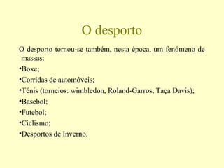 O desporto
O desporto tornou-se também, nesta época, um fenómeno de
massas:
•Boxe;
•Corridas de automóveis;
•Ténis (torneios: wimbledon, Roland-Garros, Taça Davis);
•Basebol;
•Futebol;
•Ciclismo;
•Desportos de Inverno.
 