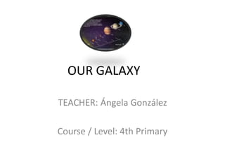 OUR GALAXY 
TEACHER: Ángela González 
Course / Level: 4th Primary 
 