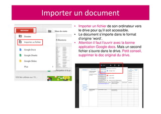 Importer un document
• Importer un fichier de son ordinateur vers
le drive pour qu’il soit accessible.
• Le document s’importe dans le format
d’origine ‘word’.
• Attention il faut l’ouvrir avec la bonne
application Google docs. Mais un second
fichier s’ouvre dans le drive. Petit conseil,
supprimer le doc original du drive.
 