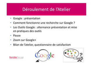 Déroulement de l’Atelier
• Google : présentation
• Comment fonctionne une recherche sur Google ?
• Les Outils Google : alternance présentation et mise
en pratiques des outils
• Pause
• Zoom sur Google+
• Bilan de l’atelier, questionnaire de satisfaction
 