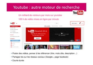 Youtube : autre moteur de recherche
Un milliard de visiteurs par mois sur youtube
100 h de vidéo mises en ligne par minute
Poster des vidéos, penser à les référencer (titre, mots clés, description…)
Partagez les sur les réseaux sociaux (Google+, page facebook)
Courte durée
 