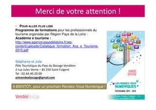 Merci de votre attention !
Stéphanie et Julie
Pôle Touristique du Pays du Bocage Vendéen
2 rue Jules Verne – 85 250 Saint Fulgent
Tel : 02.44.40.20.00
antvendeebocage@gmail.com
A BIENTÔT, pour un prochain Rendez-Vous Numérique !
• POUR ALLER PLUS LOIN
Programme de formations pour les professionnels du
tourisme organisée par Région Pays de la Loire :
Académie e tourisme :
http://www.agence-paysdelaloire.fr/wp-
content/uploads/Catalogue_formation_Aca_e_Tourisme-
2015.pdf
 
