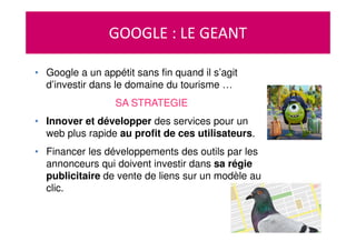 GOOGLE : LE GEANT
• Google a un appétit sans fin quand il s’agit
d’investir dans le domaine du tourisme …
SA STRATEGIE
• Innover et développer des services pour un
web plus rapide au profit de ces utilisateurs.
• Financer les développements des outils par les
annonceurs qui doivent investir dans sa régie
publicitaire de vente de liens sur un modèle au
clic.
 