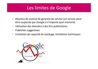 Les limites de Google
• Absence de contrat de garantie de service (un service peut
être suspendu par Google à n’importe quel moment)
• Utilisation des données à des fins publicitaires
• Publicités suggestives
• Limitation de capacité de stockage, limitations techniques
 