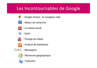 Les Incontournables de Google
• Google chrome : le navigateur web
• Moteur de recherche
• Le réseau social
• Earth
• Partage de vidéos
• Analyse de statistiques
• Messagerie
• Recherche géographique
• Traduction
 