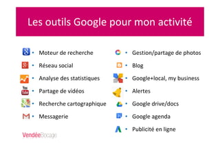 Les outils Google pour mon activité
• Moteur de recherche
• Réseau social
• Analyse des statistiques
• Partage de vidéos
• Recherche cartographique
• Messagerie
• Gestion/partage de photos
• Blog
• Google+local, my business
• Alertes
• Google drive/docs
• Google agenda
• Publicité en ligne
 