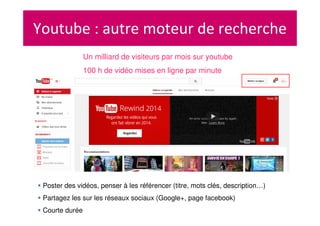 Youtube : autre moteur de recherche
Un milliard de visiteurs par mois sur youtube
100 h de vidéo mises en ligne par minute
Poster des vidéos, penser à les référencer (titre, mots clés, description…)
Partagez les sur les réseaux sociaux (Google+, page facebook)
Courte durée
 