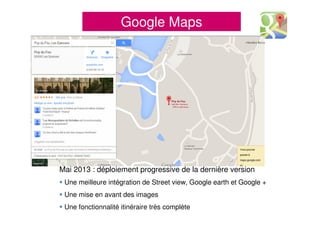 Google Maps
Mai 2013 : déploiement progressive de la dernière version
Une meilleure intégration de Street view, Google earth et Google +
Une mise en avant des images
Une fonctionnalité itinéraire très complète
 