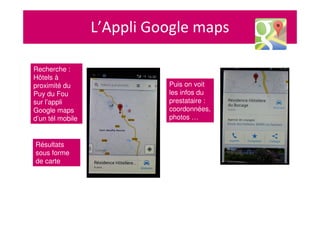L’Appli Google maps
Recherche :
Hôtels à
proximité du
Puy du Fou
sur l’appli
Google maps
d’un tél mobile
Résultats
sous forme
de carte
Puis on voit
les infos du
prestataire :
coordonnées,
photos …
 