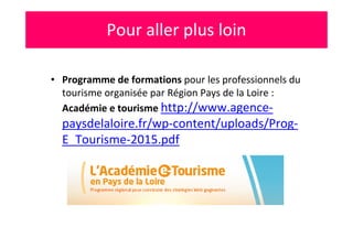 • Programme de formations pour les professionnels du
tourisme organisée par Région Pays de la Loire :
Académie e tourisme http://www.agence-
paysdelaloire.fr/wp-content/uploads/Prog-
E_Tourisme-2015.pdf
Pour aller plus loin
 