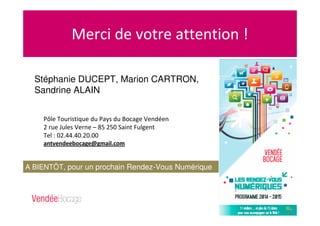 Merci de votre attention !
Pôle Touristique du Pays du Bocage Vendéen
2 rue Jules Verne – 85 250 Saint Fulgent
Tel : 02.44.40.20.00
antvendeebocage@gmail.com
A BIENTÔT, pour un prochain Rendez-Vous Numérique
!
Stéphanie DUCEPT, Marion CARTRON,
Sandrine ALAIN
 