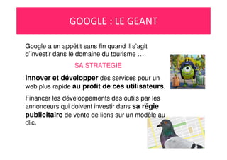 GOOGLE : LE GEANT
Google a un appétit sans fin quand il s’agit
d’investir dans le domaine du tourisme …
SA STRATEGIE
Innover et développer des services pour un
web plus rapide au profit de ces utilisateurs.
Financer les développements des outils par les
annonceurs qui doivent investir dans sa régie
publicitaire de vente de liens sur un modèle au
clic.
 