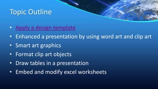 Topic Outline
• Apply a design template
• Enhanced a presentation by using word art and clip art
• Smart art graphics
• Format clip art objects
• Draw tables in a presentation
• Embed and modify excel worksheets
