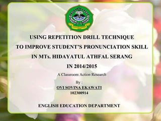 USING REPETITION DRILL TECHNIQUE
TO IMPROVE STUDENT’S PRONUNCIATION SKILL
IN MTs. HIDAYATUL ATHFAL SERANG
IN 2014/2015
A Classroom Action Research
By :
OVI SOVINA EKAWATI
102300914
ENGLISH EDUCATION DEPARTMENT
 