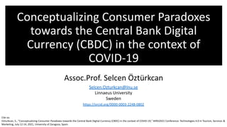 Conceptualizing Consumer Paradoxes
towards the Central Bank Digital
Currency (CBDC) in the context of
COVID-19
Assoc.Prof. Selcen Öztürkcan
Selcen.Ozturkcan@lnu.se
Linnaeus University
Sweden
https://orcid.org/0000-0003-2248-0802
Cite as:
Ozturkcan, S., "Conceptualizing Consumer Paradoxes towards the Central Bank Digital Currency (CBDC) in the context of COVID-19," AIRSI2021 Conference: Technologies 4.0 in Tourism, Services &
Marketing, July 12-14, 2021, University of Zaragoza, Spain.
 