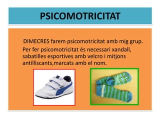 PSICOMOTRICITAT
DIMECRES farem psicomotricitat amb mig grup.
Per fer psicomotricitat és necessari xandall,
sabatilles esportives amb velcro i mitjons
antilliscants,marcats amb el nom.
 