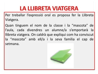Per treballar l’expressió oral es proposa fer la Llibreta
Viatgera.
Quan tinguem el nom de la classe i la “mascota” de
l’aula, cada divendres un alumne/a s’emportarà la
llibreta viatgera. On caldrà que expliqui com ha conviscut
la “mascota” amb ell/a i la seva família el cap de
setmana.
 
