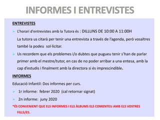 ENTREVISTES
 L’horari d'entrevistes amb la Tutora és : DILLUNS DE 10:00 A 11:00H
La tutora us citarà per tenir una entrevista a través de l’agenda, però vosaltres
també la podeu sol·licitar.
 Us recordem que els problemes i/o dubtes que pugueu tenir s’han de parlar
primer amb el mestre/tutor, en cas de no poder arribar a una entesa, amb la
cap d’estudis i finalment amb la directora si és imprescindible.
INFORMES
Educació Infantil: Dos informes per curs.
 1r informe: febrer 2020 (cal retornar signat)
 2n informe: juny 2020
*ÉS CONVENIENT QUE ELS INFORMES I ELS ÀLBUMS ELS COMENTEU AMB ELS VOSTRES
FILLS/ES.
 