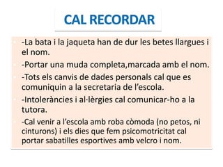 • -La bata i la jaqueta han de dur les betes llargues i
el nom.
• -Portar una muda completa,marcada amb el nom.
• -Tots els canvis de dades personals cal que es
comuniquin a la secretaria de l’escola.
• -Intoleràncies i al·lèrgies cal comunicar-ho a la
tutora.
• -Cal venir a l’escola amb roba còmoda (no petos, ni
cinturons) i els dies que fem psicomotricitat cal
portar sabatilles esportives amb velcro i nom.
 
