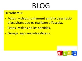 BLOG
Hi trobareu:
- Fotos i videos, juntament amb la descripció
d’activitats que es realitzen a l’escola.
- Fotos i videos de les sortides.
- Google agoraescolasobirans
 