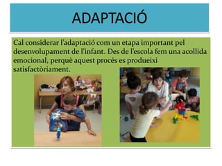 Cal considerar l’adaptació com un etapa important pel
desenvolupament de l’infant. Des de l’escola fem una acollida
emocional, perquè aquest procés es produeixi
satisfactòriament.
 