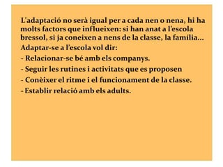 L'adaptació no serà igual per a cada nen o nena, hi ha
molts factors que influeixen: si han anat a l’escola
bressol, si ja coneixen a nens de la classe, la família...
Adaptar-se a l’escola vol dir:
- Relacionar-se bé amb els companys.
- Seguir les rutines i activitats que es proposen
- Conèixer el ritme i el funcionament de la classe.
- Establir relació amb els adults.
 