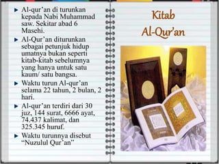 Al-qur’an di turunkan
kepada Nabi Muhammad
saw. Sekitar abad 6
Masehi.
Al-Qur’an diturunkan
sebagai petunjuk hidup
umatnya bukan seperti
kitab-kitab sebelumnya
yang hanya untuk satu
kaum/ satu bangsa.
Waktu turun Al-qur’an
selama 22 tahun, 2 bulan, 2
hari.
Al-qur’an terdiri dari 30
juz, 144 surat, 6666 ayat,
74.437 kalimat, dan
325.345 huruf.
Waktu turunnya disebut
“Nuzulul Qur’an”
Kitab
Al-Qur’an
 