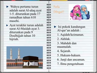 Wahyu pertama turun
adalah surat Al-alaq ayat
1-5. diturunkan pada 17
ramadhan tahun 610
masehi.
Ayat terakhir turun adalah
surat Al-Maidah ayat 3.
diturunkan pada 9
Dzulhijjah tahun 10
hijriah.
Perlu
DiIngat!!
Isi pokok kandungan
Al-qur’an adalah :
1. Aqidah/keimanan.
2. Akhlak.
3. Mahdah dan
muamalah.
4. Sejarah.
5. Hukum-hukum.
6. Janji dan ancaman.
7. Ilmu pengetahuan
 