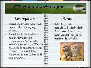 Kesimpulan
• Iman kepada kitab Allah swt.
adalah rukun iman yang
ketiga.
• Iman kepada kitab Allah swt
adalah meyakini dan
membenarkan bahwa Allah
swt telah menurunkan Wahyu-
Nya kepada para Rasul, yang
termuat di dalam Kitab-
kitabNya.(Taurat, Zabur, Injil
dan al-Quran).
Saran
• Sebaiknya kita
mengimani kitab-kitab
Allah swt. Agar kita
memperoleh fungsi dari
beriman itu sendiri.
 