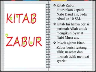 Kitab Zabur
diturunkan kepada
Nabi Daud a.s, pada
Abad ke 10 SM.
Kitab Ini hanya berisi
perintah Allah untuk
mengikuti Syariat
Nabi Musa a.s.
Pokok ajaran kitab
Zabur berisi tentang
zikir, nasehat dan
hikmah tidak memuat
syariat.
 