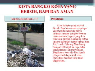 KOTA BANGKO KOTA YANG
BERSIH, RAPI DAN AMAN
Sangat disayangkan..!!!!!

Penjelasan :
Kota Bangko yang tekenal
Bersih, Rapi dan Aman tetapi apa
yang terlihat sekarang hanya
terdapat sampah yang bertebaran
dimana-mana. Seperti yang kita
lihat dari gambar disamping bahwa
telah di paparkan Papan Merek oleh
Pak Lurah, Dilarang Membuang
Sampah Ditempat Ini, tapi tidak
diperdulikan oleh masyarakat.
Bagaimana kota kita bisa bersih
jika penduduknya tidak mau
mengikuti perintah yang telah
dipaparkan.

 