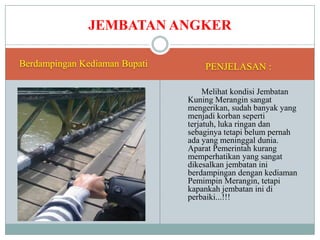 JEMBATAN ANGKER
Berdampingan Kediaman Bupati

PENJELASAN :
Melihat kondisi Jembatan
Kuning Merangin sangat
mengerikan, sudah banyak yang
menjadi korban seperti
terjatuh, luka ringan dan
sebaginya tetapi belum pernah
ada yang meninggal dunia.
Aparat Pemerintah kurang
memperhatikan yang sangat
dikesalkan jembatan ini
berdampingan dengan kediaman
Pemimpin Merangin, tetapi
kapankah jembatan ini di
perbaiki...!!!

 