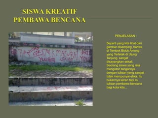 PENJELASAN :
Seperti yang kita lihat dari
gambar disamping, bahwa
di Tembok Biduk Among
yang Terletak di Ujung
Tanjung, sangat
disayangkan sekali.
Seorang siswa yang rela
mengotori tangannya
dengan tulisan yang sangat
tidak mempunyai etika. Itu
bukannya keren tapi itu
tulisan pembawa bencana
bagi kota kita...

 