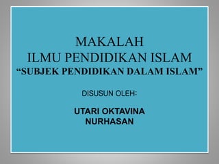 MAKALAH
ILMU PENDIDIKAN ISLAM
“SUBJEK PENDIDIKAN DALAM ISLAM”
DISUSUN OLEH:
UTARI OKTAVINA
NURHASAN
 
