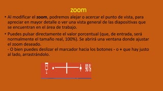 zoom
• Al modificar el zoom, podremos alejar o acercar el punto de vista, para
apreciar en mayor detalle o ver una vista general de las diapositivas que
se encuentran en el área de trabajo.
• Puedes pulsar directamente el valor porcentual (que, de entrada, será
normalmente el tamaño real, 100%). Se abrirá una ventana donde ajustar
el zoom deseado.
- O bien puedes deslizar el marcador hacia los botones - o + que hay justo
al lado, arrastrándolo.
 
