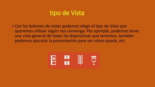 tipo de Vista
• Con los botones de vistas podemos elegir el tipo de Vista que
queremos utilizar según nos convenga. Por ejemplo, podemos tener
una vista general de todas las diapositivas que tenemos, también
podemos ejecutar la presentación para ver cómo queda, etc.
 